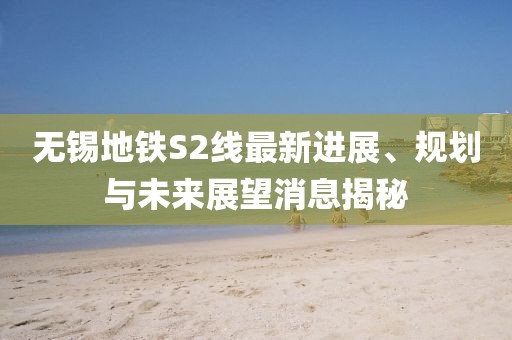 无锡地铁S2线最新进展、规划与未来展望消息揭秘