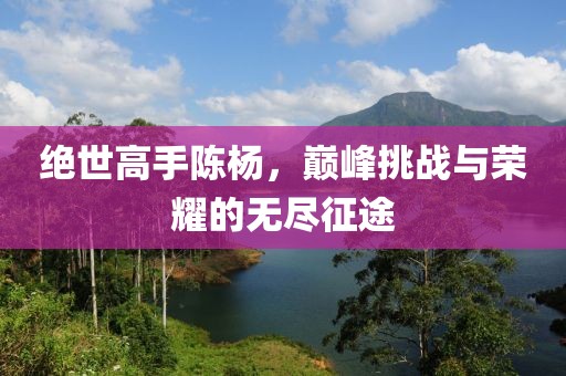 绝世高手陈杨，巅峰挑战与荣耀的无尽征途