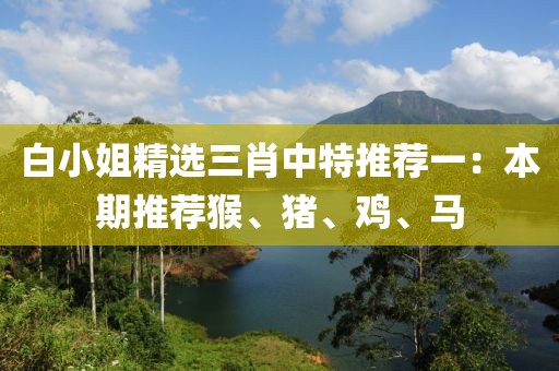 白小姐精选三肖中特推荐一：本期推荐猴、猪、鸡、马