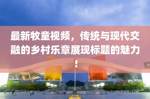 最新牧童视频，传统与现代交融的乡村乐章展现标题的魅力！