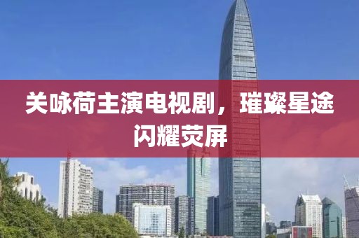 关咏荷主演电视剧，璀璨星途闪耀荧屏