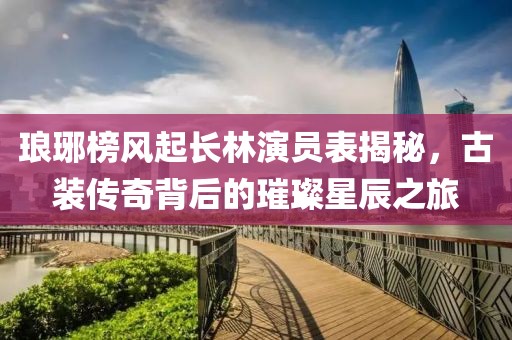 琅琊榜风起长林演员表揭秘，古装传奇背后的璀璨星辰之旅