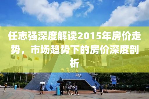 任志强深度解读2015年房价走势，市场趋势下的房价深度剖析