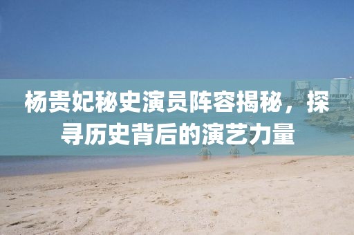 杨贵妃秘史演员阵容揭秘，探寻历史背后的演艺力量