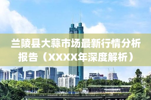 兰陵县大蒜市场最新行情分析报告（XXXX年深度解析）