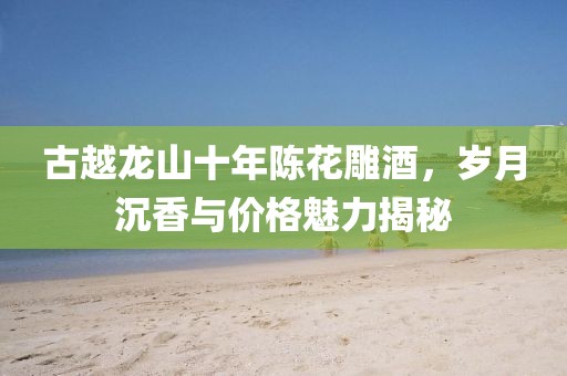 古越龙山十年陈花雕酒，岁月沉香与价格魅力揭秘