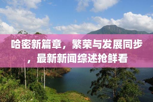 哈密新篇章，繁荣与发展同步，最新新闻综述抢鲜看