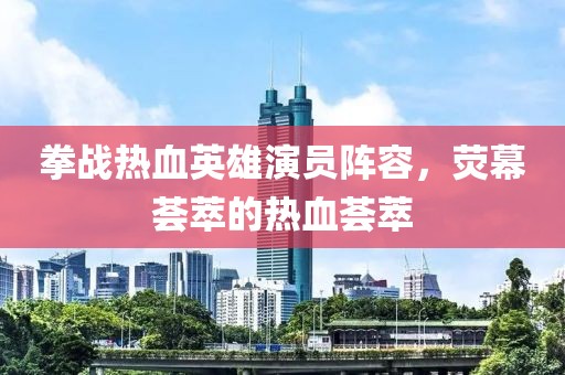 拳战热血英雄演员阵容，荧幕荟萃的热血荟萃