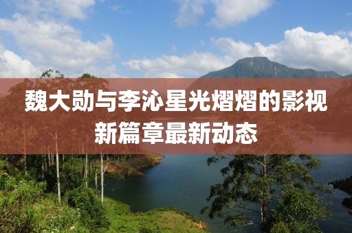 魏大勋与李沁星光熠熠的影视新篇章最新动态