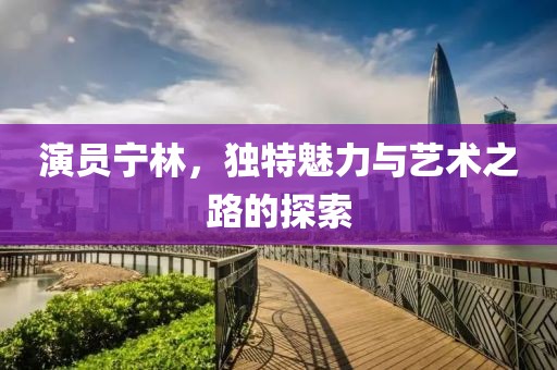 演员宁林，独特魅力与艺术之路的探索