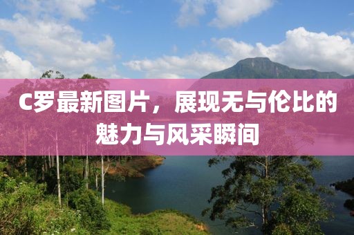 C罗最新图片，展现无与伦比的魅力与风采瞬间