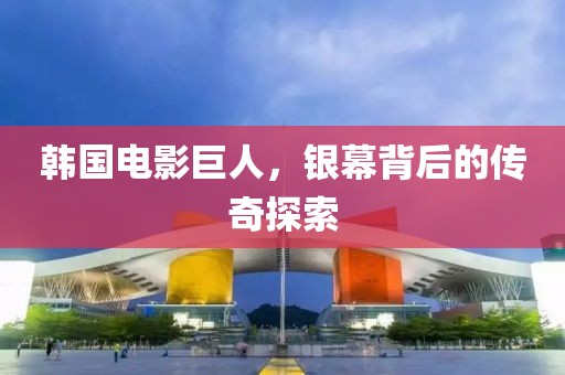 韩国电影巨人，银幕背后的传奇探索