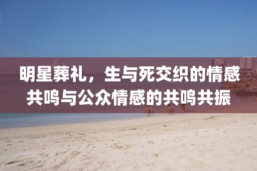 明星葬礼，生与死交织的情感共鸣与公众情感的共鸣共振