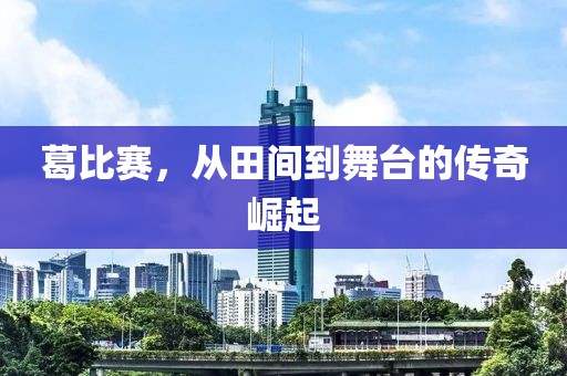 葛比赛，从田间到舞台的传奇崛起