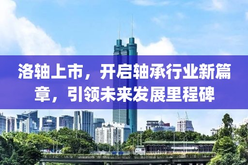 洛轴上市，开启轴承行业新篇章，引领未来发展里程碑