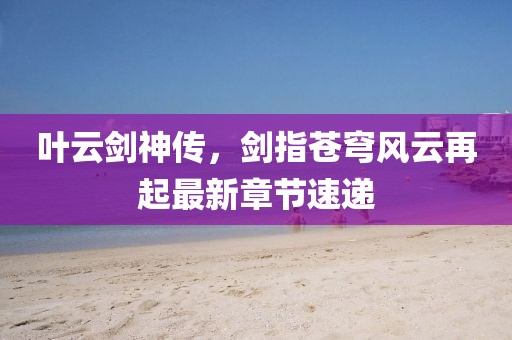 叶云剑神传，剑指苍穹风云再起最新章节速递