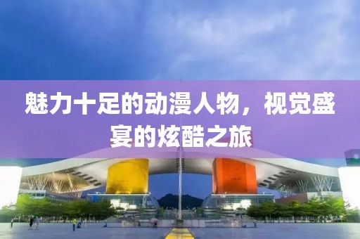 魅力十足的动漫人物，视觉盛宴的炫酷之旅