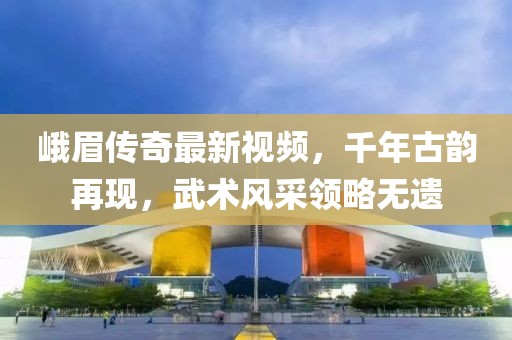 峨眉传奇最新视频，千年古韵再现，武术风采领略无遗