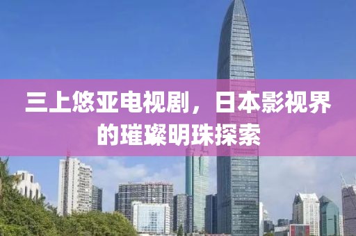 三上悠亚电视剧，日本影视界的璀璨明珠探索