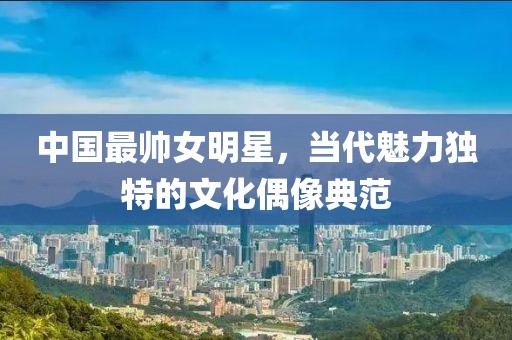 中国最帅女明星，当代魅力独特的文化偶像典范