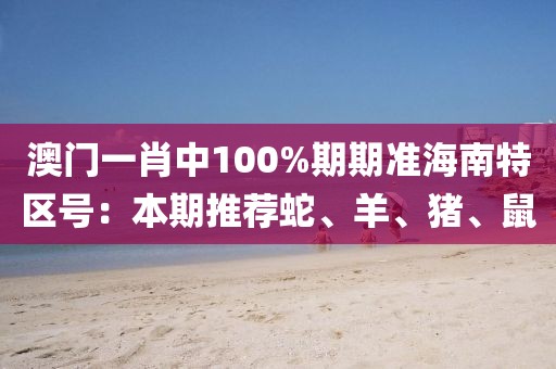 澳门一肖中100%期期准海南特区号：本期推荐蛇、羊、猪、鼠