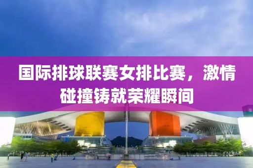 国际排球联赛女排比赛，激情碰撞铸就荣耀瞬间