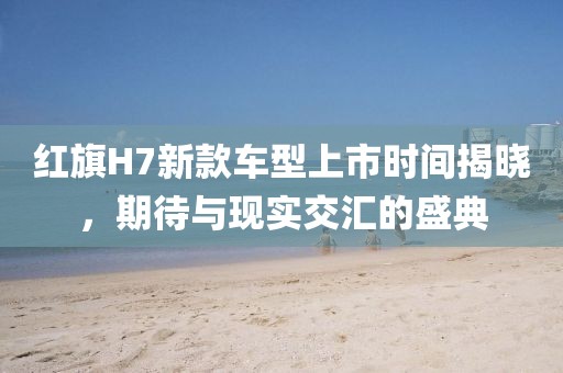 红旗H7新款车型上市时间揭晓，期待与现实交汇的盛典
