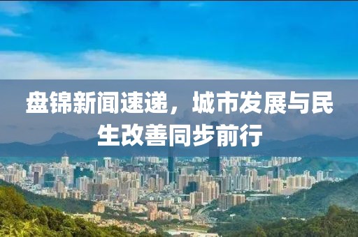 盘锦新闻速递，城市发展与民生改善同步前行