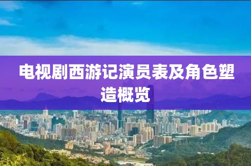 电视剧西游记演员表及角色塑造概览
