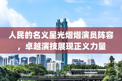 人民的名义星光熠熠演员阵容，卓越演技展现正义力量