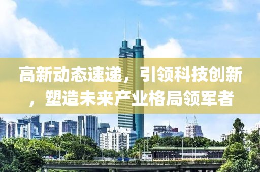 高新动态速递，引领科技创新，塑造未来产业格局领军者