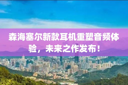 森海塞尔新款耳机重塑音频体验，未来之作发布！