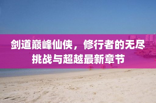 剑道巅峰仙侠，修行者的无尽挑战与超越最新章节
