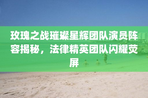 玫瑰之战璀璨星辉团队演员阵容揭秘，法律精英团队闪耀荧屏