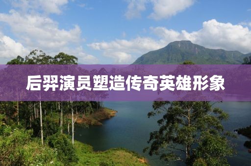 后羿演员塑造传奇英雄形象