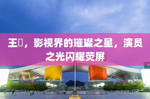 王祎，影视界的璀璨之星，演员之光闪耀荧屏