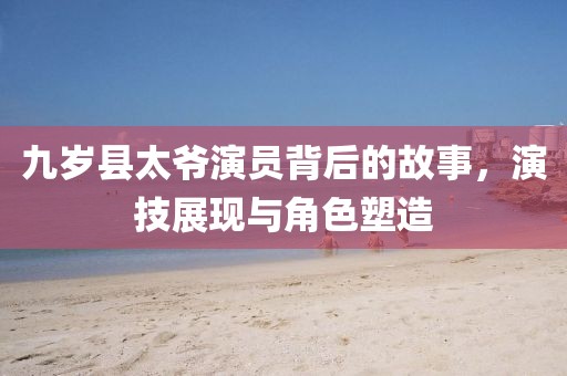 九岁县太爷演员背后的故事，演技展现与角色塑造