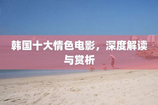 韩国十大情色电影，深度解读与赏析