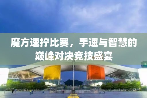 魔方速拧比赛，手速与智慧的巅峰对决竞技盛宴