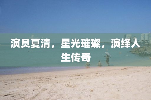 演员夏清，星光璀璨，演绎人生传奇