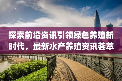 探索前沿资讯引领绿色养殖新时代，最新水产养殖资讯荟萃