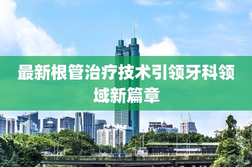 最新根管治疗技术引领牙科领域新篇章