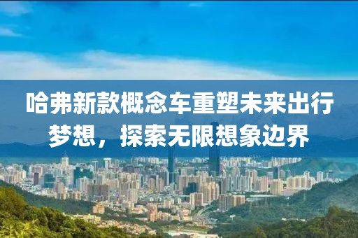 哈弗新款概念车重塑未来出行梦想，探索无限想象边界