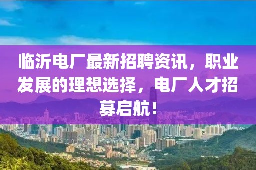 临沂电厂最新招聘资讯，职业发展的理想选择，电厂人才招募启航！