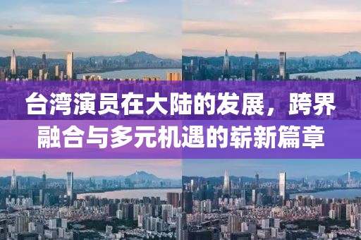 台湾演员在大陆的发展，跨界融合与多元机遇的崭新篇章