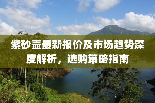 紫砂壶最新报价及市场趋势深度解析，选购策略指南