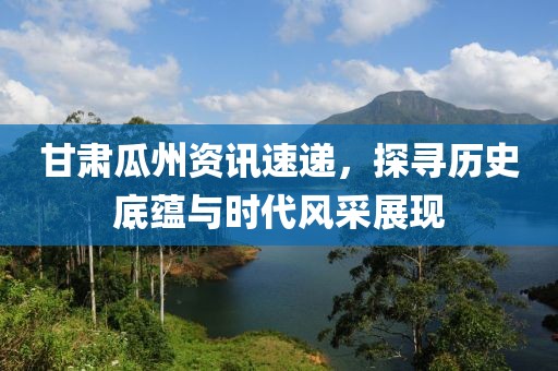 甘肃瓜州资讯速递，探寻历史底蕴与时代风采展现