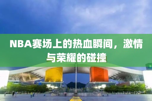 NBA赛场上的热血瞬间，激情与荣耀的碰撞