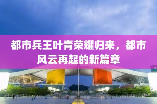 都市兵王叶青荣耀归来，都市风云再起的新篇章