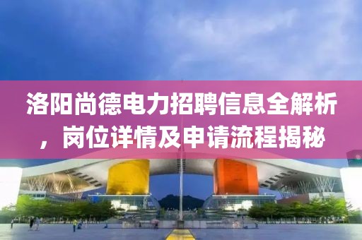 洛阳尚德电力招聘信息全解析，岗位详情及申请流程揭秘